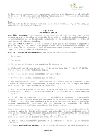 El funcionario responsable será sancionado conforme a lo dispuesto en el artículo
33 de la Ley de Modernización del Estado, Privatizaciones y Prestación de Servicios
Públicos por parte de la Iniciativa Privada.
Nota:
Por medio de la fe de erratas publicada en el Registro Oficial 70, 28-VII-2005, se
modificó el texto de este artículo.
Capítulo V
DE LA NOTIFICACIÓN
Art. 105.- Concepto.- Notificación es el acto por el cual se hace saber a una
persona natural o jurídica el contenido de un acto o resolución administrativa, o
el requerimiento de un funcionario competente de la administración en orden al
cumplimiento de deberes formales.
Art. 106.- Notificadores.- La notificación se hará por el funcionario o empleado a
quien la ley, el reglamento o el propio órgano de la administración designe. El
notificador dejará constancia, bajo su responsabilidad personal y pecuniaria, del
lugar, día, hora y forma de notificación.
Art. 107.- Formas de notificación.- Las notificaciones se practicarán:
1. En persona;
2. Por boleta;
3. Por correo certificado o por servicios de mensajería;
4. (Reformado por el num. 2. del Art. 7 de la Ley s/n, R.O. 744-S, 29-IV-2016).-
Por la prensa; o gaceta tributaria digital
5. Por oficio, en los casos permitidos por este Código;
6. A través de la casilla judicial que se señale;
7. Por correspondencia postal, efectuada mediante correo público o privado, o por
sistemas de comunicación, facsimilares, electrónicos y similares, siempre que éstos
permitan confirmar inequívocamente la recepción;
8. Por constancia administrativa escrita de la notificación, cuando por cualquier
circunstancia el deudor tributario se acercare a las oficinas de la administración
tributaria;
9. En el caso de personas jurídicas o sociedades o empresas sin personería
jurídica, la notificación podrá ser efectuada en el establecimiento donde se ubique
el deudor tributario y será realizada a éste, a su representante legal, a cualquier
persona expresamente autorizada por el deudor, al encargado de dicho
establecimiento o a cualquier dependiente del deudor tributario.
Existe notificación tácita cuando no habiéndose verificado notificación alguna, la
persona a quien ha debido notificarse una actuación efectúe cualquier acto o
gestión por escrito que demuestre inequívocamente su conocimiento. Se considerará
como fecha de la notificación aquella en que se practique el respectivo acto o
gestión, por parte de la persona que debía ser notificada; y,
10. Por el medio electrónico previsto en el artículo 56 de la Ley de Comercio
Electrónico.
Art. 108.- Notificación personal.- La notificación personal se hará entregando al
Página 23 de 82
 