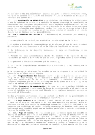 De ser tres o más los reclamantes, estarán obligados a nombrar procurador común,
con quien se contará en el trámite del reclamo, y si no lo hicieren lo designará la
autoridad que conoce de él.
Art. 118.- Acumulación de expedientes.- La autoridad que instaure un procedimiento
o que lo trámite, de oficio o a petición de parte, dispondrá la acumulación de
expedientes que contengan procedimientos sobre reclamos administrativos, en los
casos en que por guardar estrecha relación o provenir de un mismo hecho generador,
aunque los reclamantes sean distintos, puedan resolverse en un mismo acto, o bien
porque la resolución que recaiga en el uno pueda afectar al derecho o al interés
directo que se discuta en otro procedimiento.
Art. 119.- Contenido del reclamo.- La reclamación se presentará por escrito y
contendrá:
1. La designación de la autoridad administrativa ante quien se la formule;
2. El nombre y apellido del compareciente; el derecho por el que lo hace; el número
del registro de contribuyentes, o el de la cédula de identidad, en su caso.
3. La indicación de su domicilio permanente, y para notificaciones, el que
señalare;
4. Mención del acto administrativo objeto del reclamo y la expresión de los
fundamentos de hecho y de derecho en que se apoya, expuestos clara y sucintamente;
5. La petición o pretensión concreta que se formule; y,
6. La firma del compareciente, representante o procurador y la del abogado que lo
patrocine.
A la reclamación se adjuntarán las pruebas de que se disponga o se solicitará la
concesión de un plazo para el efecto.
Art. 120.- Complementación del reclamo.- Salvo lo que se dispone en los artículos
78 y 79 de este Código, si la reclamación fuere obscura o no reuniere los
requisitos establecidos en el artículo anterior, la autoridad administrativa
receptora dispondrá que se la aclare o complete en el plazo de diez días; y, de no
hacerlo se tendrá por no presentado el reclamo.
Art. 121.- Constancia de presentación.- En toda petición o reclamo inicial, se
anotará en el original y en la copia la fecha de su presentación y el número que se
asigne al trámite, anotación que será firmada por el empleado receptor. La copia se
entregará al interesado.
En las peticiones posteriores sólo se anotará la fecha de su presentación en
original y copia, e ingresarán al expediente respectivo.
Art. 122.- Pago indebido.- Se considerará pago indebido, el que se realice por un
tributo no establecido legalmente o del que haya exención por mandato legal; el
efectuado sin que haya nacido la respectiva obligación tributaria, conforme a los
supuestos que configuran el respectivo hecho generador. En iguales condiciones, se
considerará pago indebido aquel que se hubiere satisfecho o exigido ilegalmente o
fuera de la medida legal.
Art. 123.- Pago en exceso.- Se considerará pago en exceso aquel que resulte en
demasía en relación con el valor que debió pagarse al aplicar la tarifa prevista en
la ley sobre la respectiva base imponible. La administración tributaria, previa
solicitud del contribuyente, procederá a la devolución de los saldos en favor de
éste, que aparezcan como tales en sus registros, en los plazos y en las condiciones
que la ley y el reglamento determinen, siempre y cuando el beneficiario de la
devolución no haya manifestado su voluntad de compensar dichos saldos con similares
Página 26 de 82
 