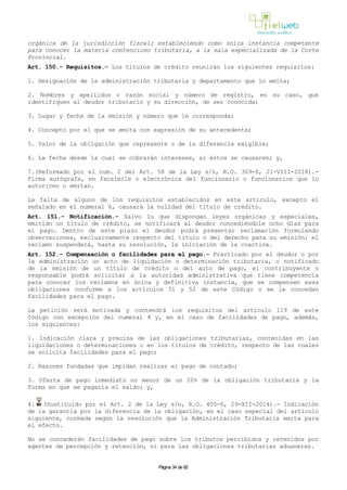 orgánica de la jurisdicción fiscal; estableciendo como única instancia competente
para conocer la materia contencioso tributaria, a la sala especializada de la Corte
Provincial.
Art. 150.- Requisitos.- Los títulos de crédito reunirán los siguientes requisitos:
1. Designación de la administración tributaria y departamento que lo emita;
2. Nombres y apellidos o razón social y número de registro, en su caso, que
identifiquen al deudor tributario y su dirección, de ser conocida;
3. Lugar y fecha de la emisión y número que le corresponda;
4. Concepto por el que se emita con expresión de su antecedente;
5. Valor de la obligación que represente o de la diferencia exigible;
6. La fecha desde la cual se cobrarán intereses, si éstos se causaren; y,
7.(Reformado por el num. 2 del Art. 58 de la Ley s/n, R.O. 309-S, 21-VIII-2018).-
Firma autógrafa, en facsímile o electrónica del funcionario o funcionarios que lo
autoricen o emitan.
La falta de alguno de los requisitos establecidos en este artículo, excepto el
señalado en el numeral 6, causará la nulidad del título de crédito.
Art. 151.- Notificación.- Salvo lo que dispongan leyes orgánicas y especiales,
emitido un título de crédito, se notificará al deudor concediéndole ocho días para
el pago. Dentro de este plazo el deudor podrá presentar reclamación formulando
observaciones, exclusivamente respecto del título o del derecho para su emisión; el
reclamo suspenderá, hasta su resolución, la iniciación de la coactiva.
Art. 152.- Compensación o facilidades para el pago.- Practicado por el deudor o por
la administración un acto de liquidación o determinación tributaria, o notificado
de la emisión de un título de crédito o del auto de pago, el contribuyente o
responsable podrá solicitar a la autoridad administrativa que tiene competencia
para conocer los reclamos en única y definitiva instancia, que se compensen esas
obligaciones conforme a los artículos 51 y 52 de este Código o se le concedan
facilidades para el pago.
La petición será motivada y contendrá los requisitos del artículo 119 de este
Código con excepción del numeral 4 y, en el caso de facilidades de pago, además,
los siguientes:
1. Indicación clara y precisa de las obligaciones tributarias, contenidas en las
liquidaciones o determinaciones o en los títulos de crédito, respecto de las cuales
se solicita facilidades para el pago;
2. Razones fundadas que impidan realizar el pago de contado;
3. Oferta de pago inmediato no menor de un 20% de la obligación tributaria y la
forma en que se pagaría el saldo; y,
4. (Sustituido por el Art. 2 de la Ley s/n, R.O. 405-S, 29-XII-2014).- Indicación
de la garantía por la diferencia de la obligación, en el caso especial del artículo
siguiente, normada según la resolución que la Administración Tributaria emita para
el efecto.
No se concederán facilidades de pago sobre los tributos percibidos y retenidos por
agentes de percepción y retención, ni para las obligaciones tributarias aduaneras.
Página 34 de 82
 