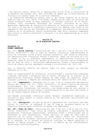 - Del Capítulo cuarto, Título IV; y, Capítulo dos, Título IX de la Constitución de
la República del Ecuador (R.O. 449, 20-X-2008) se deduce que la Corte Nacional de
Justicia es el máximo órgano de la justicia ordinaria.
- La Disposición Reformatoria Octava, num. 1, del Código Orgánico de la Función
Judicial (Ley s/n, R.O. 544-S, 9-III-2009), dispone que en todos los artículos del
Código Tributario donde se haga referencia al Tribunal Distrital de lo Fiscal,
Tribunal, Sala, Presidente, Presidente del Tribunal, Presidente de la Sala,
Magistrado, Magistrado de sustanciación, Ministro de sustanciación, se cambie por
"la jueza o el juez de lo contencioso tributario"; sin embargo, esta norma no fue
adecuada al veto parcial del Presidente de la República, que modificó la estructura
orgánica de la jurisdicción fiscal; estableciendo como única instancia competente
para conocer la materia contencioso tributaria, a la sala especializada de la Corte
Provincial.
Sección 2a.
DE LA EJECUCIÓN COACTIVA
Parágrafo 1o.
NORMAS GENERALES
Art. 157.- Acción coactiva.- (Sustituido por num. 5 del Art. 4 de la Ley s/n, R.O.
150-2S, 29-XII-2017).- Para el cobro de créditos tributarios, comprendiéndose en
ellos los intereses, multas y otros recargos accesorios, como costas de ejecución,
las administraciones tributarias central y seccional, según los artículos 64 y 65.
y, cuando la ley lo establezca expresamente, la administración tributaria de
excepción, según el artículo 66, gozarán de la acción coactiva, que se fundamentará
sea con base de actos o resoluciones administrativas firmes o ejecutoriadas, en
título de crédito emitido legalmente conforme a los artículos 149, 150 y 160.
Para la ejecución coactiva son hábiles todos los días, excepto los feriados
señalados en la ley.
Todos los requerimientos de información, certificaciones e inscripciones referentes
a medidas cautelares o necesarios para el efecto, emitidos por el ejecutor de la
Administración Tributaria estarán exentos de toda clase, de impuestos, tasas,
aranceles y precios, y deberán ser atendidos dentro del término de diez (10) días.
Art. 158.- Competencia.- (Reformado por el num. 3 de la Disposición Reformatoria
Tercera del Código s/n, R.O. 506-S, 22-V-2015).- La acción coactiva se ejercerá
privativamente por los respectivos funcionarios recaudadores de las
administraciones tributarias, con sujeción a las disposiciones de esta sección, a
las reglas generales de este Código y supletoriamente en lo que fuere pertinente, a
las del Código Orgánico General de Procesos.
Las máximas autoridades tributarias podrán designar recaudadores especiales, y
facultarlos para ejercer la acción coactiva en las secciones territoriales que
estimen necesario.
Art. 159.- Subrogación.- En caso de falta o impedimento del funcionario que deba
ejercer la coactiva, le subrogará el que le siga en jerarquía dentro de la
respectiva oficina, quien calificará la excusa o el impedimento.
Art. 160.- Orden de cobro.- (Sustituido por num. 6 del Art. 4 de la Ley s/n, R.O.
150-2S, 29-XII-2017).- Todo título de crédito, liquidación o determinación de
obligaciones tributarias ejecutoriadas, sentencias firmes y ejecutoriadas que no
modifiquen el acto determinativo, llevan implícita la orden de cobro para el
ejercicio de la acción coactiva. El mismo efecto tendrá las resoluciones
administrativas de reclamos, sancionatorias o recursos de revisión. Sin perjuicio
de lo señalado, en el proceso de ejecución coactiva, se deberá garantizar el
derecho al debido proceso y del derecho a la defensa de los contribuyentes,
garantizados constitucionalmente.
Página 36 de 82
 