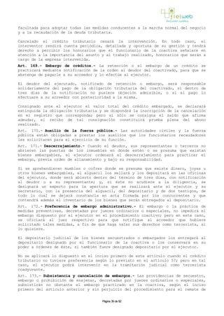 facultada para adoptar todas las medidas conducentes a la marcha normal del negocio
y a la recaudación de la deuda tributaria.
Cancelado el crédito tributario cesará la intervención. En todo caso, el
interventor rendirá cuenta periódica, detallada y oportuna de su gestión y tendrá
derecho a percibir los honorarios que el funcionario de la coactiva señalare en
atención a la importancia del asunto y al trabajo realizado, honorarios que serán a
cargo de la empresa intervenida.
Art. 169.- Embargo de créditos.- La retención o el embargo de un crédito se
practicará mediante notificación de la orden al deudor del coactivado, para que se
abstenga de pagarle a su acreedor y lo efectúe al ejecutor.
El deudor del ejecutado, notificado de retención o embargo, será responsable
solidariamente del pago de la obligación tributaria del coactivado, si dentro de
tres días de la notificación no pusiere objeción admisible, o si el pago lo
efectuare a su acreedor con posterioridad a la misma.
Consignado ante el ejecutor el valor total del crédito embargado, se declarará
extinguida la obligación tributaria y se dispondrá la inscripción de la cancelación
en el registro que corresponda; pero si sólo se consigna el saldo que afirma
adeudar, el recibo de tal consignación constituirá prueba plena del abono
realizado.
Art. 170.- Auxilio de la fuerza pública.- Las autoridades civiles y la fuerza
pública están obligadas a prestar los auxilios que los funcionarios recaudadores
les solicitaren para el ejercicio de su función.
Art. 171.- Descerrajamiento.- Cuando el deudor, sus representantes o terceros no
abrieren las puertas de los inmuebles en donde estén o se presuma que existan
bienes embargables, el ejecutor ordenará el descerrajamiento para practicar el
embargo, previa orden de allanamiento y bajo su responsabilidad.
Si se aprehendieren muebles o cofres donde se presuma que existe dinero, joyas u
otros bienes embargables, el alguacil los sellará y los depositará en las oficinas
del ejecutor, donde será abierto dentro del término de tres días, con notificación
al deudor o a su representante; y, si éste no acudiere a la diligencia, se
designará un experto para la apertura que se realizará ante el ejecutor y su
secretario, con la presencia del alguacil, del depositario y de dos testigos, de
todo lo cual se dejará constancia en acta firmada por los concurrentes y que
contendrá además el inventario de los bienes que serán entregados al depositario.
Art. 172.- Preferencia de embargo administrativo.- El embargo o la práctica de
medidas preventivas, decretadas por jueces ordinarios o especiales, no impedirá el
embargo dispuesto por el ejecutor en el procedimiento coactivo; pero en este caso,
se oficiará al juez respectivo para que notifique al acreedor que hubiere
solicitado tales medidas, a fin de que haga valer sus derechos como tercerista, si
lo quisiere.
El depositario judicial de los bienes secuestrados o embargados los entregará al
depositario designado por el funcionario de la coactiva o los conservará en su
poder a órdenes de éste, si también fuere designado depositario por el ejecutor.
No se aplicará lo dispuesto en el inciso primero de este artículo cuando el crédito
tributario no tuviere preferencia según lo previsto en el artículo 57; pero en tal
caso, el ejecutor podrá intervenir en la tramitación judicial como tercerista
coadyuvante.
Art. 173.- Subsistencia y cancelación de embargos.- Las providencias de secuestro,
embargo o prohibición de enajenar, decretadas por jueces ordinarios o especiales,
subsistirán no obstante el embargo practicado en la coactiva, según el inciso
primero del artículo anterior y sin perjuicio del procedimiento para el remate de
Página 39 de 82
 