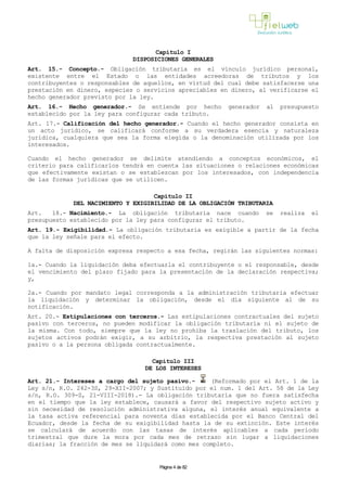 Capítulo I
DISPOSICIONES GENERALES
Art. 15.- Concepto.- Obligación tributaria es el vínculo jurídico personal,
existente entre el Estado o las entidades acreedoras de tributos y los
contribuyentes o responsables de aquellos, en virtud del cual debe satisfacerse una
prestación en dinero, especies o servicios apreciables en dinero, al verificarse el
hecho generador previsto por la ley.
Art. 16.- Hecho generador.- Se entiende por hecho generador al presupuesto
establecido por la ley para configurar cada tributo.
Art. 17.- Calificación del hecho generador.- Cuando el hecho generador consista en
un acto jurídico, se calificará conforme a su verdadera esencia y naturaleza
jurídica, cualquiera que sea la forma elegida o la denominación utilizada por los
interesados.
Cuando el hecho generador se delimite atendiendo a conceptos económicos, el
criterio para calificarlos tendrá en cuenta las situaciones o relaciones económicas
que efectivamente existan o se establezcan por los interesados, con independencia
de las formas jurídicas que se utilicen.
Capítulo II
DEL NACIMIENTO Y EXIGIBILIDAD DE LA OBLIGACIÓN TRIBUTARIA
Art. 18.- Nacimiento.- La obligación tributaria nace cuando se realiza el
presupuesto establecido por la ley para configurar el tributo.
Art. 19.- Exigibilidad.- La obligación tributaria es exigible a partir de la fecha
que la ley señale para el efecto.
A falta de disposición expresa respecto a esa fecha, regirán las siguientes normas:
1a.- Cuando la liquidación deba efectuarla el contribuyente o el responsable, desde
el vencimiento del plazo fijado para la presentación de la declaración respectiva;
y,
2a.- Cuando por mandato legal corresponda a la administración tributaria efectuar
la liquidación y determinar la obligación, desde el día siguiente al de su
notificación.
Art. 20.- Estipulaciones con terceros.- Las estipulaciones contractuales del sujeto
pasivo con terceros, no pueden modificar la obligación tributaria ni el sujeto de
la misma. Con todo, siempre que la ley no prohíba la traslación del tributo, los
sujetos activos podrán exigir, a su arbitrio, la respectiva prestación al sujeto
pasivo o a la persona obligada contractualmente.
Capítulo III
DE LOS INTERESES
Art. 21.- Intereses a cargo del sujeto pasivo.- (Reformado por el Art. 1 de la
Ley s/n, R.O. 242-3S, 29-XII-2007; y Sustituido por el num. 1 del Art. 58 de la Ley
s/n, R.O. 309-S, 21-VIII-2018).- La obligación tributaria que no fuera satisfecha
en el tiempo que la ley establece, causará a favor del respectivo sujeto activo y
sin necesidad de resolución administrativa alguna, el interés anual equivalente a
la tasa activa referencial para noventa días establecida por el Banco Central del
Ecuador, desde la fecha de su exigibilidad hasta la de su extinción. Este interés
se calculará de acuerdo con las tasas de interés aplicables a cada período
trimestral que dure la mora por cada mes de retraso sin lugar a liquidaciones
diarias; la fracción de mes se liquidará como mes completo.
Página 4 de 82
 