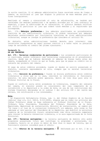 la acción coactiva. Si el embargo administrativo fuere cancelado antes de llegar a
remate, se notificará al juez que dispuso la práctica de esas medidas para los
fines consiguientes.
Realizado el remate y ejecutoriado el auto de adjudicación, se tendrán por
canceladas las medidas preventivas o de apremio dictadas por el juez ordinario un
especial, y para la efectividad de su cancelación, el ejecutor mandará notificar
por oficio el particular al juez que ordenó tales medidas y al registrador que
corresponda.
Art. 174.- Embargos preferentes.- Los embargos practicados en procedimientos
coactivos de una administración tributaria, no podrán cancelarse por embargos
decretados posteriormente por funcionarios ejecutores de otras administraciones
tributarias, aunque se invoque la preferencia que considera el artículo 58.
No obstante, estas administraciones tendrán derecho para intervenir como
terceristas coadyuvantes en aquel proceso coactivo y a hacer valer su prelación
luego de satisfecho el crédito del primer ejecutante.
Parágrafo 3o.
DE LAS TERCERÍAS
Art. 175.- Tercerías coadyuvantes de particulares.- Los acreedores particulares de
un coactivado, podrán intervenir como terceristas coadyuvantes en el procedimiento
coactivo, desde que se hubiere decretado el embargo de bienes hasta antes del
remate, acompañando el título en que se funde, para que se pague su crédito con el
sobrante del producto del remate.
El pago de estos créditos procederá, cuando el deudor en escrito presentado al
ejecutor, consienta expresamente en ello, siempre que no existan terceristas
tributarios.
Art. 176.- Decisión de preferencia.- Cuando se discuta preferencia entre créditos
tributarios y otros que no lo sean, resolverá la controversia el funcionario
ejecutor. De esta decisión podrá apelarse, dentro de tres días para ante el
Tribunal Distrital de lo Fiscal.
Cuando el conflicto surja entre acreedores no tributarios, respecto del sobrante
del remate, el ejecutor pondrá en conocimiento del juez competente de su
jurisdicción y lo depositará a la orden de éste, en una de las instituciones del
sistema financiero designadas en el ordinal 1 del artículo 248 o del cantón más
cercano, con notificación a los interesados.
Nota:
- La Disposición Reformatoria Octava, num. 1, del Código Orgánico de la Función
Judicial (Ley s/n, R.O. 544-S, 9-III-2009), dispone que en todos los artículos del
Código Tributario donde se haga referencia al Tribunal Distrital de lo Fiscal,
Tribunal, Sala, Presidente, Presidente del Tribunal, Presidente de la Sala,
Magistrado, Magistrado de sustanciación, Ministro de sustanciación, se cambie por
"la jueza o el juez de lo contencioso tributario"; sin embargo, esta norma no fue
adecuada al veto parcial del Presidente de la República, que modificó la estructura
orgánica de la jurisdicción fiscal; estableciendo como única instancia competente
para conocer la materia contencioso tributaria, a la sala especializada de la Corte
Provincial.
Art. 177.- Tercerías excluyentes.- La tercería excluyente de dominio sólo podrá
proponerse presentando título que justifique la propiedad o protestando, con
juramento, hacerlo en un plazo no menor de diez días ni mayor de treinta, que el
funcionario ejecutor concederá para el efecto.
Art. 178.- Efectos de la tercería excluyente.- (Reformado por el Art. 2 de la
Página 40 de 82
 