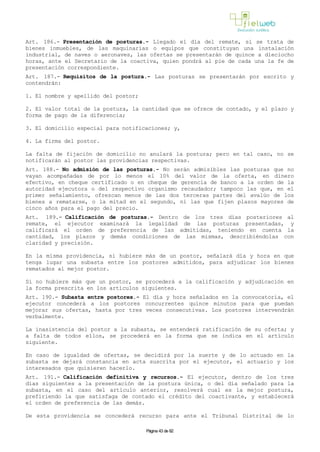Art. 186.- Presentación de posturas.- Llegado el día del remate, si se trata de
bienes inmuebles, de las maquinarias o equipos que constituyan una instalación
industrial, de naves o aeronaves, las ofertas se presentarán de quince a dieciocho
horas, ante el Secretario de la coactiva, quien pondrá al pie de cada una la fe de
presentación correspondiente.
Art. 187.- Requisitos de la postura.- Las posturas se presentarán por escrito y
contendrán:
1. El nombre y apellido del postor;
2. El valor total de la postura, la cantidad que se ofrece de contado, y el plazo y
forma de pago de la diferencia;
3. El domicilio especial para notificaciones; y,
4. La firma del postor.
La falta de fijación de domicilio no anulará la postura; pero en tal caso, no se
notificarán al postor las providencias respectivas.
Art. 188.- No admisión de las posturas.- No serán admisibles las posturas que no
vayan acompañadas de por lo menos el 10% del valor de la oferta, en dinero
efectivo, en cheque certificado o en cheque de gerencia de banco a la orden de la
autoridad ejecutora o del respectivo organismo recaudador; tampoco las que, en el
primer señalamiento, ofrezcan menos de las dos terceras partes del avalúo de los
bienes a rematarse, o la mitad en el segundo, ni las que fijen plazos mayores de
cinco años para el pago del precio.
Art. 189.- Calificación de posturas.- Dentro de los tres días posteriores al
remate, el ejecutor examinará la legalidad de las posturas presentadas, y
calificará el orden de preferencia de las admitidas, teniendo en cuenta la
cantidad, los plazos y demás condiciones de las mismas, describiéndolas con
claridad y precisión.
En la misma providencia, si hubiere más de un postor, señalará día y hora en que
tenga lugar una subasta entre los postores admitidos, para adjudicar los bienes
rematados al mejor postor.
Si no hubiere más que un postor, se procederá a la calificación y adjudicación en
la forma prescrita en los artículos siguientes.
Art. 190.- Subasta entre postores.- El día y hora señalados en la convocatoria, el
ejecutor concederá a los postores concurrentes quince minutos para que puedan
mejorar sus ofertas, hasta por tres veces consecutivas. Los postores intervendrán
verbalmente.
La inasistencia del postor a la subasta, se entenderá ratificación de su oferta; y
a falta de todos ellos, se procederá en la forma que se indica en el artículo
siguiente.
En caso de igualdad de ofertas, se decidirá por la suerte y de lo actuado en la
subasta se dejará constancia en acta suscrita por el ejecutor, el actuario y los
interesados que quisieren hacerlo.
Art. 191.- Calificación definitiva y recursos.- El ejecutor, dentro de los tres
días siguientes a la presentación de la postura única, o del día señalado para la
subasta, en el caso del artículo anterior, resolverá cual es la mejor postura,
prefiriendo la que satisfaga de contado el crédito del coactivante, y establecerá
el orden de preferencia de las demás.
De esta providencia se concederá recurso para ante el Tribunal Distrital de lo
Página 43 de 82
 