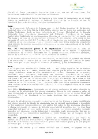 Fiscal, si fuere interpuesto dentro de tres días, sea por el coactivado, los
terceristas coadyuvantes o los postores calificados.
El recurso se concederá dentro de cuarenta y ocho horas de presentado; y, en igual
plazo, se remitirá el proceso al Tribunal Distrital de lo Fiscal, el que lo
resolverá dentro de diez días, sin otra sustanciación.
Nota:
- La Disposición Reformatoria Octava, num. 1, del Código Orgánico de la Función
Judicial (Ley s/n, R.O. 544-S, 9-III-2009), dispone que en todos los artículos del
Código Tributario donde se haga referencia al Tribunal Distrital de lo Fiscal,
Tribunal, Sala, Presidente, Presidente del Tribunal, Presidente de la Sala,
Magistrado, Magistrado de sustanciación, Ministro de sustanciación, se cambie por
"la jueza o el juez de lo contencioso tributario"; sin embargo, esta norma no fue
adecuada al veto parcial del Presidente de la República, que modificó la estructura
orgánica de la jurisdicción fiscal; estableciendo como única instancia competente
para conocer la materia contencioso tributaria, a la sala especializada de la Corte
Provincial
Art. 192.- Consignación previa a la adjudicación.- Ejecutoriado el auto de
calificación, o resuelta por el Tribunal Distrital de lo Fiscal la apelación
interpuesta, el ejecutor dispondrá que el postor declarado preferente consigne,
dentro de cinco días, el saldo del valor ofrecido de contado.
Si el primer postor no efectúa esa consignación, se declarará la quiebra del remate
y se notificará al postor que le siga en preferencia, para que también en cinco
días, consigne la cantidad por él ofrecida de contado, y así sucesivamente.
Nota:
- La Disposición Reformatoria Octava, num. 1, del Código Orgánico de la Función
Judicial (Ley s/n, R.O. 544-S, 9-III-2009), dispone que en todos los artículos del
Código Tributario donde se haga referencia al Tribunal Distrital de lo Fiscal,
Tribunal, Sala, Presidente, Presidente del Tribunal, Presidente de la Sala,
Magistrado, Magistrado de sustanciación, Ministro de sustanciación, se cambie por
"la jueza o el juez de lo contencioso tributario"; sin embargo, esta norma no fue
adecuada al veto parcial del Presidente de la República, que modificó la estructura
orgánica de la jurisdicción fiscal; estableciendo como única instancia competente
para conocer la materia contencioso tributaria, a la sala especializada de la Corte
Provincial.
Art. 193.- Adjudicación.- Consignado por el postor preferente el valor ofrecido de
contado, se le adjudicarán los bienes rematados, libres de todo gravamen, salvo el
caso contemplado en este artículo, observando lo prescrito en el inciso final del
artículo 173 y se devolverá a los demás postores las cantidades por ellos
consignadas.
El auto de adjudicación contendrá la descripción de los bienes; y copia certificada
del mismo, servirá de título de propiedad, que se mandará protocolizar e inscribir
en los registros correspondientes. Los saldos del valor de las posturas, ofrecidas
a plazo, devengarán el máximo de interés convencional permitido por la ley. Para
seguridad del pago de esos saldos y sus intereses, los bienes rematados quedarán
gravados con hipoteca, prenda industrial o especial, según corresponda, las que se
inscribirán en los respectivos registros al mismo tiempo que el traspaso de la
propiedad.
Art. 194.- Quiebra del remate.- El postor que, notificado para que cumpla su
oferta, no lo hiciere oportunamente, responderá de la quiebra del remate, o sea del
valor de la diferencia existente entre el precio que ofreció pagar y el que propuso
el postor que le siga en preferencia.
La quiebra del remate y las costas causadas por la misma, se pagarán con la
Página 44 de 82
 