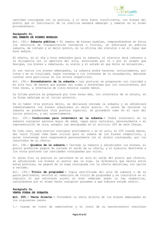 cantidad consignada con la postura, y si ésta fuere insuficiente, con bienes del
postor que el funcionario de la coactiva mandará embargar y rematar en el mismo
procedimiento.
Parágrafo 2o.
DEL REMATE DE BIENES MUEBLES
Art. 195.- Subasta pública.- El remate de bienes muebles, comprendiéndose en éstos
los vehículos de transportación terrestre o fluvial, se efectuará en pública
subasta, de contado y al mejor postor, en la oficina del ejecutor o en el lugar que
éste señale.
Al efecto, en el día y hora señalados para la subasta, el ejecutor dará comienzo a
la diligencia con la apertura del acta, anunciando por sí o por el pregón que
designe, los bienes a rematarse, su avalúo y el estado en que éstos se encuentren.
Si son varios los bienes embargados, la subasta podrá hacerse, unitariamente, por
lotes o en su totalidad, según convenga a los intereses de la recaudación, debiendo
constar este particular en los avisos respectivos.
Art. 196.- Procedimiento de la subasta.- Las posturas se pregonarán con claridad y
en alta voz, de manera que puedan ser oídas y entendidas por los concurrentes, por
tres veces, a intervalos de cinco minutos cuando menos.
La última postura se pregonará por tres veces más, con intervalos de un minuto, en
la forma señalada en el inciso anterior.
De no haber otra postura mejor, se declarará cerrada la subasta y se adjudicará
inmediatamente los bienes subastados al mejor postor. Si antes de cerrarse la
subasta se presentare otra postura superior, se procederá como en el caso del
inciso anterior, y así sucesivamente.
Art. 197.- Condiciones para intervenir en la subasta.- Podrá intervenir en la
subasta cualquier persona mayor de edad, capaz para contratar, personalmente o en
representación de otra, excepto las designadas en el artículo 206 de este Código.
En todo caso, será preciso consignar previamente o en el acto, el 20% cuando menos,
del valor fijado como base inicial para el remate de los bienes respectivos, y
quien intervenga será responsable personalmente con el dinero consignado, por los
resultados de su oferta.
Art. 198.- Quiebra de la subasta.- Cerrada la subasta y adjudicados los bienes, el
postor preferido pagará de contado el saldo de su oferta, y el ejecutor devolverá a
los otros postores las cantidades consignadas por ellos.
Si quien hizo la postura no satisface en el acto el saldo del precio que ofreció,
se adjudicarán los bienes al postor que le siga. La diferencia que exista entre
estas posturas, se pagará de la suma consignada con la oferta desistida, sin opción
a reclamo.
Art. 199.- Título de propiedad.- Copia certificada del acta de subasta o de su
parte pertinente, servirá al rematista de título de propiedad y se inscribirá en el
registro al que estuviere sujeto el bien rematado según la ley respectiva,
cancelándose por el mismo hecho cualquier gravamen a que hubiere estado afecto.
Parágrafo 3o.
VENTA FUERA DE SUBASTA
Art. 200.- Venta directa.- Procederá la venta directa de los bienes embargados en
los siguientes casos:
1.- Cuando se trate de semovientes y el costo de su mantenimiento resultare
Página 45 de 82
 