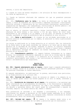 oneroso, a juicio del depositario;
2.- Cuando se trate de bienes fungibles o de artículos de fácil descomposición o
con fecha de expiración; y,
3.- Cuando se hubieren efectuado dos subastas sin que se presenten posturas
admisibles.
Art. 201.- Preferencia para la venta.- La venta se efectuará por la base del
remate, a favor de almacenes de instituciones o empresas nacionales o municipales;
servicios sociales o comisariatos de las instituciones ejecutantes; asociaciones o
cooperativas de empleados o de trabajadores; instituciones de derecho público o de
derecho privado, con finalidad social o pública, en su orden.
Para el efecto, el ejecutor comunicará a dichas instituciones los embargos que
efectuare de estos bienes y sus avalúos a fin de que, dentro de cinco días,
manifiesten si les interesa o no la compra, y en tal caso, se efectúe la venta de
contado, guardando el orden de preferencia que se establece en este artículo.
Art. 202.- Venta a particulares.- Si ninguna de las entidades mencionadas en el
artículo anterior se interesare por la compra, se anunciará la venta a particulares
por la prensa.
Los avisos se publicarán en la forma prescrita en el artículo 184, con indicación
de la fecha hasta la que serán recibidas las ofertas y el valor que se exija como
garantía de la seriedad de las mismas. Aceptada la oferta, el ejecutor dispondrá
que el comprador deposite el saldo del precio en veinte y cuatro horas y mandará
que el depositario entregue de inmediato los bienes vendidos, con arreglo a lo
previsto en el artículo 209.
Art. 203.- Transferencia gratuita.- Si tampoco hubiere interesados en la compra
directa, los acreedores tributarios imputarán el valor de la última base de remate
a la deuda tributaria, con arreglo a lo prescrito en el artículo 47; y podrán
transferir gratuitamente esos bienes a las instituciones de educación, asistencia
social o de beneficencia que dispusieren.
Sección 4a.
NORMAS COMUNES
Art. 204.- Segundo señalamiento para el remate.- Habrá lugar a segundo señalamiento
para el remate, cuando en el primero no se hubieren presentado postores, o cuando
las posturas formuladas no fueren admisibles.
El segundo señalamiento, se publicará por la prensa, advirtiendo este particular,
en la forma prevista en el artículo 184.
Art. 205.- Facultad del deudor.- Antes de cerrarse el remate o la subasta en su
caso, el deudor podrá librar sus bienes pagando en el acto la deuda, intereses y
costas.
Art. 206.- Prohibición de intervenir en el remate.- Es prohibido a las personas que
hayan intervenido en el procedimiento de ejecución, a los funcionarios y empleados
de la respectiva administración tributaria, así como a sus cónyuges, convivientes
con derecho y parientes dentro del cuarto grado de consanguinidad y segundo de
afinidad, adquirir los bienes materia del remate o subasta.
Esta prohibición se extiende a los abogados y procuradores, a sus cónyuges,
convivientes con derecho y parientes en los mismos grados señalados en el inciso
anterior y en general a quienes, de cualquier modo, hubieren intervenido en dichos
procedimientos, salvo los terceristas coadyuvantes.
Art. 207.- Nulidad del remate.- El remate o la subasta serán nulos y el
funcionario ejecutor responderá de los daños y perjuicios que se ocasionaren:
Página 46 de 82
 