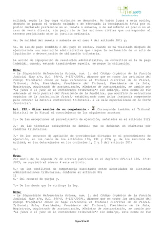 nulidad, según la ley cuya violación se denuncie. No habrá lugar a esta acción,
después de pagado el tributo exigido o de efectuada la consignación total por el
postor declarado preferente en el remate o subasta, o de satisfecho el precio en el
caso de venta directa, sin perjuicio de las acciones civiles que correspondan al
tercero perjudicado ante la justicia ordinaria;
4a. De nulidad del remate o subasta en el caso 4 del artículo 207; y,
5a. De las de pago indebido o del pago en exceso, cuando se ha realizado después de
ejecutoriada una resolución administrativa que niegue la reclamación de un acto de
liquidación o determinación de obligación tributaria.
La acción de impugnación de resolución administrativa, se convertirá en la de pago
indebido, cuando, estando tramitándose aquella, se pague la obligación.
Nota:
- La Disposición Reformatoria Octava, num. 1, del Código Orgánico de la Función
Judicial (Ley s/n, R.O. 544-S, 9-III-2009), dispone que en todos los artículos del
Código Tributario donde se haga referencia al Tribunal Distrital de lo Fiscal,
Tribunal, Sala, Presidente, Presidente del Tribunal, Presidente de la Sala,
Magistrado, Magistrado de sustanciación, Ministro de sustanciación, se cambie por
"la jueza o el juez de lo contencioso tributario"; sin embargo, esta norma no fue
adecuada al veto parcial del Presidente de la República, que modificó la estructura
orgánica de la jurisdicción fiscal; estableciendo como única instancia competente
para conocer la materia contencioso tributaria, a la sala especializada de la Corte
Provincial.
Art. 222.- Otros asuntos de su competencia.- Corresponde también al Tribunal
Distrital de lo Fiscal el conocimiento de los siguientes asuntos:
1.- De las excepciones al procedimiento de ejecución, señaladas en el artículo 212;
2.- De las tercerías excluyentes de dominio que se deduzcan en coactivas por
créditos tributarios;
3.- De los recursos de apelación de providencias dictadas en el procedimiento de
ejecución, en los casos de los artículos 176, 191 y 209; y, de los recursos de
nulidad, en los determinados en los ordinales 1, 2 y 3 del artículo 207;
4.-
Nota:
Por medio de la segunda fe de erratas publicada en el Registro Oficial 126, 17-X-
2005, se suprimió el número 4 este artículo.
5.- De los conflictos de competencia suscitados entre autoridades de distintas
administraciones tributarias, conforme al artículo 80;
11
6.- Del recurso de queja; y,
7.- De los demás que le atribuya la ley.
Nota:
- La Disposición Reformatoria Octava, num. 1, del Código Orgánico de la Función
Judicial (Ley s/n, R.O. 544-S, 9-III-2009), dispone que en todos los artículos del
Código Tributario donde se haga referencia al Tribunal Distrital de lo Fiscal,
Tribunal, Sala, Presidente, Presidente del Tribunal, Presidente de la Sala,
Magistrado, Magistrado de sustanciación, Ministro de sustanciación, se cambie por
"la jueza o el juez de lo contencioso tributario"; sin embargo, esta norma no fue
Página 52 de 82
 