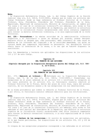 Nota:
- La Disposición Reformatoria Octava, num. 1, del Código Orgánico de la Función
Judicial (Ley s/n, R.O. 544-S, 9-III-2009), dispone que en todos los artículos del
Código Tributario donde se haga referencia al Tribunal Distrital de lo Fiscal,
Tribunal, Sala, Presidente, Presidente del Tribunal, Presidente de la Sala,
Magistrado, Magistrado de sustanciación, Ministro de sustanciación, se cambie por
"la jueza o el juez de lo contencioso tributario"; sin embargo, esta norma no fue
adecuada al veto parcial del Presidente de la República, que modificó la estructura
orgánica de la jurisdicción fiscal; estableciendo como única instancia competente
para conocer la materia contencioso tributaria, a la sala especializada de la Corte
Provincial.
Art. 228.- Procuradores.- La máxima autoridad de la administración tributaria
respectiva o el funcionario a quien se delegue por acuerdo, podrán designar
mediante oficio al abogado que, como procurador, deba intervenir en cada causa en
defensa de los intereses del organismo o de la autoridad demandada, con quien se
contará desde que comparezca legitimando su personería. Tal designación surtirá
efecto hasta la terminación de la causa, a no ser que se hubiere dispuesto la
sustitución.
Para los demandantes y terceros son aplicables las disposiciones de los artículos
116 y 117 de este Código.
Capítulo II
DEL TRÁMITE DE LAS ACCIONES
(Capítulo derogado por la Disposición Derogatoria Quinta del Código s/n, R.O. 506-
S, 22-V-2015).
Capítulo III
DEL TRÁMITE DE LAS EXCEPCIONES
Art. 279.- Remisión al tribunal.- (Reformado por la Disposición Reformatoria
Octava, num. 5, de la Ley s/n, R.O. 544-S, 9-III-2009).- Presentadas las
excepciones en el plazo señalado en el artículo 214 o notificada su recepción en
los casos previstos en el artículo 215, el funcionario ejecutor remitirá al
Tribunal Distrital de lo Fiscal, dentro del plazo de cinco días, copia del proceso
coactivo, de los documentos anexos y de las excepciones con sus observaciones.
En la misma providencia que ordene la remisión al Tribunal Distrital de lo Fiscal,
o por oficio, el funcionario ejecutor señalará domicilio para sus notificaciones.
Nota:
- La Disposición Reformatoria Octava, num. 1, del Código Orgánico de la Función
Judicial (Ley s/n, R.O. 544-S, 9-III-2009), dispone que en todos los artículos del
Código Tributario donde se haga referencia al Tribunal Distrital de lo Fiscal,
Tribunal, Sala, Presidente, Presidente del Tribunal, Presidente de la Sala,
Magistrado, Magistrado de sustanciación, Ministro de sustanciación, se cambie por
"la jueza o el juez de lo contencioso tributario"; sin embargo, esta norma no fue
adecuada al veto parcial del Presidente de la República, que modificó la estructura
orgánica de la jurisdicción fiscal; estableciendo como única instancia competente
para conocer la materia contencioso tributaria, a la sala especializada de la Corte
Provincial.
Art. 280.- Rechazo de las excepciones.- Al escrito de excepciones son aplicables,
en lo que fueren pertinentes, las disposiciones de los artículos 230, 231 y 232 de
este Código.
Si ninguna de las excepciones propuestas corresponde a las señaladas en el artículo
Página 54 de 82
 