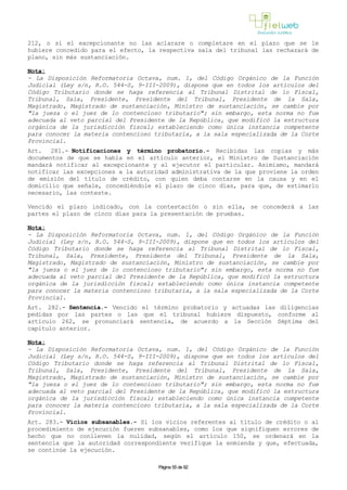 212, o si el excepcionante no las aclarare o completare en el plazo que se le
hubiere concedido para el efecto, la respectiva sala del tribunal las rechazará de
plano, sin más sustanciación.
Nota:
- La Disposición Reformatoria Octava, num. 1, del Código Orgánico de la Función
Judicial (Ley s/n, R.O. 544-S, 9-III-2009), dispone que en todos los artículos del
Código Tributario donde se haga referencia al Tribunal Distrital de lo Fiscal,
Tribunal, Sala, Presidente, Presidente del Tribunal, Presidente de la Sala,
Magistrado, Magistrado de sustanciación, Ministro de sustanciación, se cambie por
"la jueza o el juez de lo contencioso tributario"; sin embargo, esta norma no fue
adecuada al veto parcial del Presidente de la República, que modificó la estructura
orgánica de la jurisdicción fiscal; estableciendo como única instancia competente
para conocer la materia contencioso tributaria, a la sala especializada de la Corte
Provincial.
Art. 281.- Notificaciones y término probatorio.- Recibidas las copias y más
documentos de que se habla en el artículo anterior, el Ministro de Sustanciación
mandará notificar al excepcionante y al ejecutor el particular. Asimismo, mandará
notificar las excepciones a la autoridad administrativa de la que proviene la orden
de emisión del título de crédito, con quien deba contarse en la causa y en el
domicilio que señale, concediéndole el plazo de cinco días, para que, de estimarlo
necesario, las conteste.
Vencido el plazo indicado, con la contestación o sin ella, se concederá a las
partes el plazo de cinco días para la presentación de pruebas.
Nota:
- La Disposición Reformatoria Octava, num. 1, del Código Orgánico de la Función
Judicial (Ley s/n, R.O. 544-S, 9-III-2009), dispone que en todos los artículos del
Código Tributario donde se haga referencia al Tribunal Distrital de lo Fiscal,
Tribunal, Sala, Presidente, Presidente del Tribunal, Presidente de la Sala,
Magistrado, Magistrado de sustanciación, Ministro de sustanciación, se cambie por
"la jueza o el juez de lo contencioso tributario"; sin embargo, esta norma no fue
adecuada al veto parcial del Presidente de la República, que modificó la estructura
orgánica de la jurisdicción fiscal; estableciendo como única instancia competente
para conocer la materia contencioso tributaria, a la sala especializada de la Corte
Provincial.
Art. 282.- Sentencia.- Vencido el término probatorio y actuadas las diligencias
pedidas por las partes o las que el tribunal hubiere dispuesto, conforme al
artículo 262, se pronunciará sentencia, de acuerdo a la Sección Séptima del
capítulo anterior.
Nota:
- La Disposición Reformatoria Octava, num. 1, del Código Orgánico de la Función
Judicial (Ley s/n, R.O. 544-S, 9-III-2009), dispone que en todos los artículos del
Código Tributario donde se haga referencia al Tribunal Distrital de lo Fiscal,
Tribunal, Sala, Presidente, Presidente del Tribunal, Presidente de la Sala,
Magistrado, Magistrado de sustanciación, Ministro de sustanciación, se cambie por
"la jueza o el juez de lo contencioso tributario"; sin embargo, esta norma no fue
adecuada al veto parcial del Presidente de la República, que modificó la estructura
orgánica de la jurisdicción fiscal; estableciendo como única instancia competente
para conocer la materia contencioso tributaria, a la sala especializada de la Corte
Provincial.
Art. 283.- Vicios subsanables.- Si los vicios referentes al título de crédito o al
procedimiento de ejecución fueren subsanables, como los que signifiquen errores de
hecho que no conlleven la nulidad, según el artículo 150, se ordenará en la
sentencia que la autoridad correspondiente verifique la enmienda y que, efectuada,
se continúe la ejecución.
Página 55 de 82
 