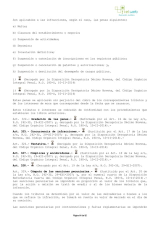 Son aplicables a las infracciones, según el caso, las penas siguientes:
a) Multa;
b) Clausura del establecimiento o negocio;
c) Suspensión de actividades;
d) Decomiso;
e) Incautación definitiva;
f) Suspensión o cancelación de inscripciones en los registros públicos;
g) Suspensión o cancelación de patentes y autorizaciones; y,
h) Suspensión o destitución del desempeño de cargos públicos.
i) (Derogado por la Disposición Derogatoria Décimo Novena, del Código Orgánico
Integral Penal, R.O. 180-S, 10-II-2014)
j) (Derogado por la Disposición Derogatoria Décimo Novena, del Código Orgánico
Integral Penal, R.O. 180-S, 10-II-2014)
Estas penas se aplicarán sin perjuicio del cobro de los correspondientes tributos y
de los intereses de mora que correspondan desde la fecha que se causaron.
Estos tributos e intereses se cobrarán de conformidad con los procedimientos que
establecen los libros anteriores.
Art. 324.- Gradación de las penas.- (Reformado por el Art. 16 de la Ley s/n,
R.O. 242-3S, 29-XII-2007; y, derogado por la Disposición Derogatoria Décimo Novena,
del Código Orgánico Integral Penal, R.O. 180-S, 10-II-2014).-
Art. 325.- Concurrencia de infracciones.- (Sustituido por el Art. 17 de la Ley
s/n, R.O. 242-3S, 29-XII-2007; y, derogado por la Disposición Derogatoria Décimo
Novena, del Código Orgánico Integral Penal, R.O. 180-S, 10-II-2014).-
Art. 326.- Tentativa.- (Derogado por la Disposición Derogatoria Décimo Novena,
del Código Orgánico Integral Penal, R.O. 180-S, 10-II-2014)
Art. 327.- Cómplices y encubridores.- (Sustituido por el Art. 18 de la Ley s/n,
R.O. 242-3S, 29-XII-2007; y, derogado por la Disposición Derogatoria Décimo Novena,
del Código Orgánico Integral Penal, R.O. 180-S, 10-II-2014).-
Art. 328.- (Derogado por el Art. 19 de la Ley s/n, R.O. 242-3S, 29-XII-2007).
Art. 329.- Cómputo de las sanciones pecuniarias.- (Sustituido por el Art. 20 de
la Ley s/n, R.O. 242-3S, 29-XII-2007; y, por el numeral cuarto de la Disposición
Reformatoria Cuarta del Código Orgánico Integral Penal, R.O. 180-S, 10-II-2014).-
Las sanciones pecuniarias se impondrán en proporción al valor de los tributos que,
por la acción u omisión se trató de evadir o al de los bienes materia de la
infracción.
Cuando los tributos se determinen por el valor de las mercaderías o bienes a los
que se refiere la infracción, se tomará en cuenta su valor de mercado en el día de
su comisión.
Las sanciones pecuniarias por contravenciones y faltas reglamentarias se impondrán
Página 64 de 82
 