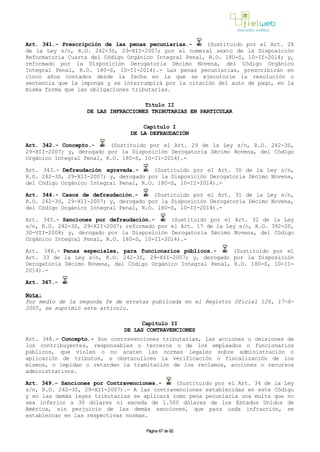 Art. 341.- Prescripción de las penas pecuniarias.- (Sustituido por el Art. 28
de la Ley s/n, R.O. 242-3S, 29-XII-2007; por el numeral sexto de la Disposición
Reformatoria Cuarta del Código Orgánico Integral Penal, R.O. 180-S, 10-II-2014; y,
reformado por la Disposición Derogatoria Décimo Novena, del Código Orgánico
Integral Penal, R.O. 180-S, 10-II-2014).- Las penas pecuniarias, prescribirán en
cinco años contados desde la fecha en la que se ejecutoríe la resolución o
sentencia que la imponga y se interrumpirá por la citación del auto de pago, en la
misma forma que las obligaciones tributarias.
Título II
DE LAS INFRACCIONES TRIBUTARIAS EN PARTICULAR
Capítulo I
DE LA DEFRAUDACIÓN
Art. 342.- Concepto.- (Sustituido por el Art. 29 de la Ley s/n, R.O. 242-3S,
29-XII-2007; y, derogado por la Disposición Derogatoria Décimo Novena, del Código
Orgánico Integral Penal, R.O. 180-S, 10-II-2014).-
Art. 343.- Defraudación agravada.- (Sustituido por el Art. 30 de la Ley s/n,
R.O. 242-3S, 29-XII-2007; y, derogado por la Disposición Derogatoria Décimo Novena,
del Código Orgánico Integral Penal, R.O. 180-S, 10-II-2014).-
Art. 344.- Casos de defraudación.- (Sustituido por el Art. 31 de la Ley s/n,
R.O. 242-3S, 29-XII-2007; y, derogado por la Disposición Derogatoria Décimo Novena,
del Código Orgánico Integral Penal, R.O. 180-S, 10-II-2014).-
Art. 345.- Sanciones por defraudación.- (Sustituido por el Art. 32 de la Ley
s/n, R.O. 242-3S, 29-XII-2007; reformado por el Art. 17 de la Ley s/n, R.O. 392-2S,
30-VII-2008; y, derogado por la Disposición Derogatoria Décimo Novena, del Código
Orgánico Integral Penal, R.O. 180-S, 10-II-2014).-
Art. 346.- Penas especiales, para funcionarios públicos.- (Sustituido por el
Art. 33 de la Ley s/n, R.O. 242-3S, 29-XII-2007; y, derogado por la Disposición
Derogatoria Décimo Novena, del Código Orgánico Integral Penal, R.O. 180-S, 10-II-
2014).-
Art. 347.-
Nota:
Por medio de la segunda fe de erratas publicada en el Registro Oficial 126, 17-X-
2005, se suprimió este artículo.
Capítulo II
DE LAS CONTRAVENCIONES
Art. 348.- Concepto.- Son contravenciones tributarias, las acciones u omisiones de
los contribuyentes, responsables o terceros o de los empleados o funcionarios
públicos, que violen o no acaten las normas legales sobre administración o
aplicación de tributos, u obstaculicen la verificación o fiscalización de los
mismos, o impidan o retarden la tramitación de los reclamos, acciones o recursos
administrativos.
Art. 349.- Sanciones por Contravenciones.- (Sustituido por el Art. 34 de la Ley
s/n, R.O. 242-3S, 29-XII-2007).- A las contravenciones establecidas en este Código
y en las demás leyes tributarias se aplicará como pena pecuniaria una multa que no
sea inferior a 30 dólares ni exceda de 1.500 dólares de los Estados Unidos de
América, sin perjuicio de las demás sanciones, que para cada infracción, se
establezcan en las respectivas normas.
Página 67 de 82
 