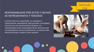 Articulo
158
RESPONSABILIDAD POR ACTOS Y HECHOS
DE REPRESENTANTES Y TERCEROS
Cuando el tercero responsable, un mandatario,
representante, dependiente, administrador o encargado,
incurriera en una contravención tributaria, sus
representados serán responsables de las sanciones que
correspondieran, previa comprobación, sin perjuicio del
derecho de éstos a repetir contra aquellos.
 