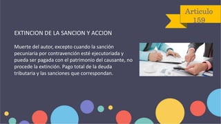 Articulo
159
EXTINCION DE LA SANCION Y ACCION
Muerte del autor, excepto cuando la sanción
pecuniaria por contravención esté ejecutoriada y
pueda ser pagada con el patrimonio del causante, no
procede la extinción. Pago total de la deuda
tributaria y las sanciones que correspondan.
 