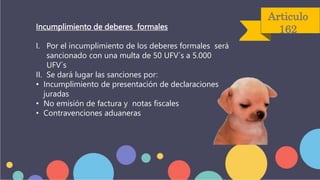 Articulo
162
Incumplimiento de deberes formales
I. Por el incumplimiento de los deberes formales será
sancionado con una multa de 50 UFV`s a 5.000
UFV`s
II. Se dará lugar las sanciones por:
• Incumplimiento de presentación de declaraciones
juradas
• No emisión de factura y notas fiscales
• Contravenciones aduaneras
 