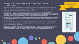 Articulo
164
I. Quien en virtud de lo establecido en disposiciones normativas, esté obligado a la emisión de
facturas o documentos equivalentes y omita hacerlo, será sancionado con la clausura del
establecimiento donde desarrolla la actividad gravada.
II. La sanción será de seis (6) días continuos hasta un máximo de cuarenta y ocho (48) días
atendiendo el grado de reincidencia del contraventor. La primera contravención será penada con
el mínimo de la sanción y por cada reincidencia será agravada en el doble de la anterior hasta la
sanción mayor, con este máximo se sancionará cualquier reincidencia posterior.
III. Para efectos de cómputo en los casos de reincidencia, los establecimientos registrados a nombre
de un mismo contribuyente, sea persona natural o jurídica, serán tratados como si fueran una
sola entidad.
IV. Durante el período de clausura cesará totalmente la actividad comercial del establecimiento
pasible a la misma, salvo la que fuera imprescindible para la conservación y custodia de los
bienes depositados en su interior.
V. Cuando se verifique la no emisión de factura, nota fiscal o documento equivalente por la venta
de gasolinas, diésel oíl y gas natural vehicular en estaciones de servicio autorizadas por la
entidad competente, la sanción consistirá en la clausura definitiva del establecimiento.
(NO EMISIÓN DE FACTURA, NOTA FISCAL O DOCUMENTO
EQUIVALENTE)
 
