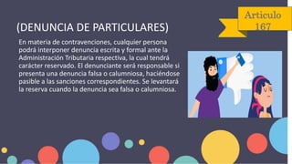 Articulo
167
En materia de contravenciones, cualquier persona
podrá interponer denuncia escrita y formal ante la
Administración Tributaria respectiva, la cual tendrá
carácter reservado. El denunciante será responsable si
presenta una denuncia falsa o calumniosa, haciéndose
pasible a las sanciones correspondientes. Se levantará
la reserva cuando la denuncia sea falsa o calumniosa.
(DENUNCIA DE PARTICULARES)
 