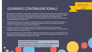 Articulo
168
I. Siempre que la conducta contraventora no estuviera vinculada al procedimiento de determinación
del tributo, el procesamiento administrativo de las contravenciones tributarias se hará por medio
de un sumario, cuya instrucción dispondrá la autoridad competente de la Administración
Tributaria mediante cargo en el que deberá constar claramente, el acto u omisión que se atribuye
al responsable de la contravención.
II. Transcurrido el plazo a que se refiere el parágrafo anterior, sin que se hayan aportado pruebas, o
compulsadas las mismas, la Administración Tributaria deberá pronunciar resolución final del
sumario en el plazo de los veinte (20) días siguientes.
III. Cuando la contravención sea establecida en acta, ésta suplirá al auto inicial de sumario
contravencional, en la misma deberá indicarse el plazo para presentar descargos y vencido éste, se
emitirá la resolución final del sumario.
IV. En casos de denuncias, la Administración Tributaria podrá verificar el correcto cumplimiento de las
obligaciones del sujeto pasivo o tercero responsable, utilizando el procedimiento establecido en el
presente artículo, reduciéndose los plazos a la mitad.
Disposiciones Relacionadas:
Decreto Supremo N° 27310 de 09/01/2004, Reglamento
al Código Tributario Boliviano, en su Artículo 21
(SUMARIO CONTRAVENCIONAL)
 