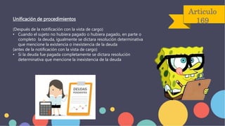 Articulo
169
Unificación de procedimientos
(Después de la notificación con la vista de cargo)
• Cuando el sujeto no hubiera pagado o hubiera pagado, en parte o
completo la deuda, igualmente se dictara resolución determinativa
que mencione la existencia o inexistencia de la deuda
(antes de la notificación con la vista de cargo)
• Si la deuda fue pagada completamente se dictara resolución
determinativa que mencione la inexistencia de la deuda
 