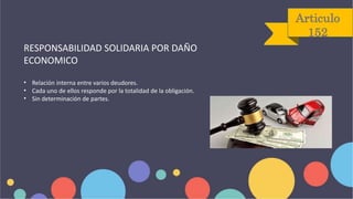 Articulo
152
RESPONSABILIDAD SOLIDARIA POR DAÑO
ECONOMICO
• Relación interna entre varios deudores.
• Cada uno de ellos responde por la totalidad de la obligación.
• Sin determinación de partes.
 