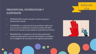 Articulo
154
PRESCRIPCION, INTERRUPCION Y
SUSPENSION
• INTERRUPCION Cuando el deudor reconoce expresa o
tácitamente la deuda
• SUSPENSION La suspensión de la prescripción implica que
una vez cesa la suspensión se reinicia el conteo del dicho
término en el punto en que estaba al suspenderse el término
• PRESCRIPCION se ampliará en dos (2) años adicionales,
cuando el sujeto pasivo o tercero responsable no cumpliera
con la obligación de inscribirse en los registros pertinentes
 