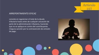 Articulo
157
ARREPENTIMIENTO EFICAZ
consiste en regularizar el total de la deuda
tributaria hasta antes de cualquier actuación de
parte de la administración tributaria, haciendo
que no se aplique en contra del contribuyente
ninguna sanción por la contravención de omisión
de pago.
 