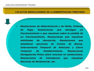 __________________________________________________________________________________
102
Actos de la Administración Tributaria
LOS ACTOS (RESOLUCIONES) DE LA ADMINISTRACION TRIBUTARIA:
 Resoluciones de Determinación y de Multa, Ordenes
de Pago, Resoluciones que deniegan un
fraccionamiento o que resuelven sobre la pérdida de
un fraccionamiento, Resoluciones que resuelven
solicitudes de devolución, Resoluciones que
establecen sanciones de Comiso de Bienes,
Internamiento Temporal de Vehículos y Cierre
Temporal de Establecimiento, Resoluciones
Denegatorias Fictas sobre recursos no contenciosos,
Resoluciones de Intendencia que resuelven
Recursos de Reclamación, etc.
 