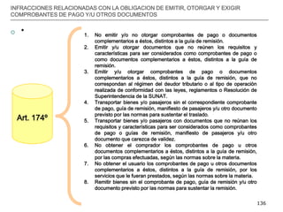 __________________________________________________________________________________
136
INFRACCIONES RELACIONADAS CON LA OBLIGACION DE EMITIR, OTORGAR Y EXIGIR
COMPROBANTES DE PAGO Y/U OTROS DOCUMENTOS
 *
Art. 174º
1. No emitir y/o no otorgar comprobantes de pago o documentos
complementarios a éstos, distintos a la guía de remisión.
2. Emitir y/u otorgar documentos que no reúnen los requisitos y
características para ser considerados como comprobantes de pago o
como documentos complementarios a éstos, distintos a la guía de
remisión.
3. Emitir y/u otorgar comprobantes de pago o documentos
complementarios a éstos, distintos a la guía de remisión, que no
correspondan al régimen del deudor tributario o al tipo de operación
realizada de conformidad con las leyes, reglamentos o Resolución de
Superintendencia de la SUNAT.
4. Transportar bienes y/o pasajeros sin el correspondiente comprobante
de pago, guía de remisión, manifiesto de pasajeros y/u otro documento
previsto por las normas para sustentar el traslado.
5. Transportar bienes y/o pasajeros con documentos que no reúnan los
requisitos y características para ser considerados como comprobantes
de pago o guías de remisión, manifiesto de pasajeros y/u otro
documento que carezca de validez.
6. No obtener el comprador los comprobantes de pago u otros
documentos complementarios a éstos, distintos a la guía de remisión,
por las compras efectuadas, según las normas sobre la materia.
7. No obtener el usuario los comprobantes de pago u otros documentos
complementarios a éstos, distintos a la guía de remisión, por los
servicios que le fueran prestados, según las normas sobre la materia.
8. Remitir bienes sin el comprobante de pago, guía de remisión y/u otro
documento previsto por las normas para sustentar la remisión.
 