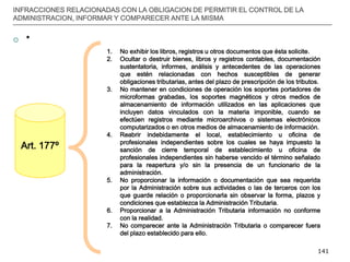 __________________________________________________________________________________
141
INFRACCIONES RELACIONADAS CON LA OBLIGACION DE PERMITIR EL CONTROL DE LA
ADMINISTRACION, INFORMAR Y COMPARECER ANTE LA MISMA
 *
Art. 177º
1. No exhibir los libros, registros u otros documentos que ésta solicite.
2. Ocultar o destruir bienes, libros y registros contables, documentación
sustentatoria, informes, análisis y antecedentes de las operaciones
que estén relacionadas con hechos susceptibles de generar
obligaciones tributarias, antes del plazo de prescripción de los tributos.
3. No mantener en condiciones de operación los soportes portadores de
microformas grabadas, los soportes magnéticos y otros medios de
almacenamiento de información utilizados en las aplicaciones que
incluyen datos vinculados con la materia imponible, cuando se
efectúen registros mediante microarchivos o sistemas electrónicos
computarizados o en otros medios de almacenamiento de información.
4. Reabrir indebidamente el local, establecimiento u oficina de
profesionales independientes sobre los cuales se haya impuesto la
sanción de cierre temporal de establecimiento u oficina de
profesionales independientes sin haberse vencido el término señalado
para la reapertura y/o sin la presencia de un funcionario de la
administración.
5. No proporcionar la información o documentación que sea requerida
por la Administración sobre sus actividades o las de terceros con los
que guarde relación o proporcionarla sin observar la forma, plazos y
condiciones que establezca la Administración Tributaria.
6. Proporcionar a la Administración Tributaria información no conforme
con la realidad.
7. No comparecer ante la Administración Tributaria o comparecer fuera
del plazo establecido para ello.
 
