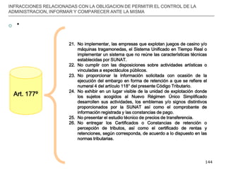 __________________________________________________________________________________
144
INFRACCIONES RELACIONADAS CON LA OBLIGACION DE PERMITIR EL CONTROL DE LA
ADMINISTRACION, INFORMAR Y COMPARECER ANTE LA MISMA
 *
Art. 177º
21. No implementar, las empresas que explotan juegos de casino y/o
máquinas tragamonedas, el Sistema Unificado en Tiempo Real o
implementar un sistema que no reúne las características técnicas
establecidas por SUNAT.
22. No cumplir con las disposiciones sobre actividades artísticas o
vinculadas a espectáculos públicos.
23. No proporcionar la información solicitada con ocasión de la
ejecución del embargo en forma de retención a que se refiere el
numeral 4 del artículo 118° del presente Código Tributario.
24. No exhibir en un lugar visible de la unidad de explotación donde
los sujetos acogidos al Nuevo Régimen Único Simplificado
desarrollen sus actividades, los emblemas y/o signos distintivos
proporcionados por la SUNAT así como el comprobante de
información registrada y las constancias de pago.
25. No presentar el estudio técnico de precios de transferencia.
26. No entregar los Certificados o Constancias de retención o
percepción de tributos, así como el certificado de rentas y
retenciones, según corresponda, de acuerdo a lo dispuesto en las
normas tributarias.
 