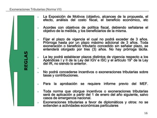 __________________________________________________________________________________
16
Exoneraciones Tributarias (Norma VII)
 La Exposición de Motivos (objetivo, alcances de la propuesta, el
efecto, análisis del costo fiscal, el beneficio económico, etc
 Acordes con objetivos de política fiscal, debiendo señalarse el
objetivo de la medida, y los beneficiarios de la misma.
 Fijar el plazo de vigencia el cual no podrá exceder de 3 años.
Prórroga hasta por un plazo máximo adicional de 3 años. Toda
exoneración o beneficio tributario concedido sin señalar plazo, se
entenderá otorgado por tres (3) años. No hay prórroga tácita.
 La ley podrá establecer plazos distintos de vigencia respecto a los
Apéndices I y II de la Ley del IGV e ISC y el artículo 19° de la Ley
del IR, no siendo lo anterior.

 No podrá concederse incentivos o exoneraciones tributarias sobre
tasas y contribuciones.
 Para la aprobación se requiere informe previo del MEF.
 Toda norma que otorgue incentivos o exoneraciones tributarias
será de aplicación a partir del 1 de enero del año siguiente, salvo
casos de emergencia nacional.
 Exoneraciones tributarias a favor de diplomáticos y otros: no se
extienden a actividades económicas particulares
REGLAS
 