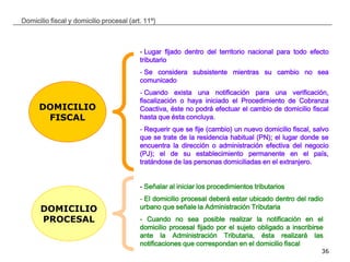 __________________________________________________________________________________
36
Domicilio fiscal y domicilio procesal (art. 11º)
DOMICILIO
FISCAL
DOMICILIO
PROCESAL
- Lugar fijado dentro del territorio nacional para todo efecto
tributario
- Se considera subsistente mientras su cambio no sea
comunicado
- Cuando exista una notificación para una verificación,
fiscalización o haya iniciado el Procedimiento de Cobranza
Coactiva, éste no podrá efectuar el cambio de domicilio fiscal
hasta que ésta concluya.
- Requerir que se fije (cambio) un nuevo domicilio fiscal, salvo
que se trate de la residencia habitual (PN); el lugar donde se
encuentra la dirección o administración efectiva del negocio
(PJ); el de su establecimiento permanente en el país,
tratándose de las personas domiciliadas en el extranjero.
- Señalar al iniciar los procedimientos tributarios
- El domicilio procesal deberá estar ubicado dentro del radio
urbano que señale la Administración Tributaria
- Cuando no sea posible realizar la notificación en el
domicilio procesal fijado por el sujeto obligado a inscribirse
ante la Administración Tributaria, ésta realizará las
notificaciones que correspondan en el domicilio fiscal
 
