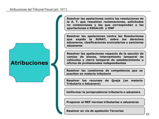 __________________________________________________________________________________
62
Atribuciones del Tribunal Fiscal (art. 101°)
Atribuciones
Resolver las apelaciones contra las resoluciones de
la A. T. que resuelven reclamaciones, solicitudes
no contenciosas y las que correspondan a las
aportaciones a ESSALUD y ONP
Resolver las apelaciones contra las Resoluciones
que expida la SUNAT, sobre los derechos
aduaneros, clasificaciones arancelarias y sanciones
aduaneras
Resolver las apelaciones respecto de la sanción de
comiso de bienes, internamiento temporal de
vehículos y cierre temporal de establecimiento u
oficina de profesionales independientes
Resolver las cuestiones de competencia que se
susciten en materia tributaria
Resolver los recursos de Queja (en materia
Tributaria o Aduanera)
Uniformar la jurisprudencia tributaria o aduanera
Proponer al MEF normas tributarias o aduaneras
Resolver en vía de apelación Tercerías
 