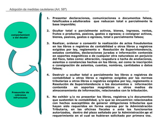 __________________________________________________________________________________
71
Adopción de medidas cautelares (Art. 56º)
Por
comportamient
o del deudor
Presunción de
cobranza
infructuosa
1. Presentar declaraciones, comunicaciones o documentos falsos,
falsificados o adulterados que reduzcan total o parcialmente la
base imponible;
2. Ocultar total o parcialmente activos, bienes, ingresos, rentas,
frutos o productos, pasivos, gastos o egresos; o consignar activos,
bienes, pasivos, gastos o egresos, total o parcialmente falsos;
3. Realizar, ordenar o consentir la realización de actos fraudulentos
en los libros o registros de contabilidad u otros libros y registros
exigidos por ley, reglamento o Resolución de Superintendencia,
estados contables, declaraciones juradas e información contenida
en soportes magnéticos o de cualquier otra naturaleza en perjuicio
del fisco, tales como: alteración, raspadura o tacha de anotaciones,
asientos o constancias hechas en los libros, así como la inscripción
o consignación de asientos, cuentas, nombres, cantidades o datos
falsos;
4. Destruir u ocultar total o parcialmente los libros o registros de
contabilidad u otros libros o registros exigidos por las normas
tributarias u otros libros o registros exigidos por ley, reglamento o
Resolución de Superintendencia o los documentos o información
contenida en soportes magnéticos u otros medios de
almacenamiento de información, relacionados con la tributación.
5. No exhibir y/o no presentar los libros, registros y/o documentos
que sustenten la contabilidad, y/o que se encuentren relacionados
con hechos susceptibles de generar obligaciones tributarias que
hayan sido requeridos en forma expresa por la Administración
Tributaria, en las oficinas fiscales o ante los funcionarios
autorizados, dentro del plazo señalado por la Administración en el
requerimiento en el cual se hubieran solicitado por primera vez.
 