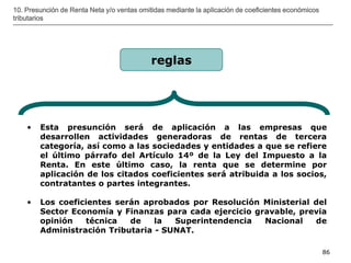 __________________________________________________________________________________
86
10. Presunción de Renta Neta y/o ventas omitidas mediante la aplicación de coeficientes económicos
tributarios
• Esta presunción será de aplicación a las empresas que
desarrollen actividades generadoras de rentas de tercera
categoría, así como a las sociedades y entidades a que se refiere
el último párrafo del Artículo 14º de la Ley del Impuesto a la
Renta. En este último caso, la renta que se determine por
aplicación de los citados coeficientes será atribuida a los socios,
contratantes o partes integrantes.
• Los coeficientes serán aprobados por Resolución Ministerial del
Sector Economía y Finanzas para cada ejercicio gravable, previa
opinión técnica de la Superintendencia Nacional de
Administración Tributaria - SUNAT.
reglas
 
