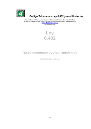 Código Tributario – Ley 6.402 y modificatorias
Publicada B.O. 16/12/2005
Dirección General de Ingresos Provinciales – Ministerio de Hacienda – Provincia de La Rioja
Av. Alem 20 – Capital – La Rioja (5300) – Tel. 0380-4427470/4453206/4453205 – dgip@larioja.gov.ar
www.dgiplarioja.gov.ar
(Versión Enero 2014)
-1-
Ley
6.402
TEXTO ORDENADO CODIGO TRIBUTARIO
DECRETO LEY Nº 4.040
 