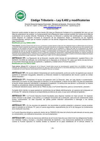 Código Tributario – Ley 6.402 y modificatorias
Publicada B.O. 16/12/2005
Dirección General de Ingresos Provinciales – Ministerio de Hacienda – Provincia de La Rioja
Av. Alem 20 – Capital – La Rioja (5300) – Tel. 03822-427470/453206/453205 – dgip@larioja.gov.ar
www.dgiplarioja.gov.ar
(Versión Enero 2015)
-30-
Dirección podrá ampliar el plazo por otros treinta (30) días por Resolución fundada en la complejidad del caso y/o por
falta de sustentación de pruebas. La fundamentación de la Resolución debe contener también los motivos de la falta de
sustentación de la prueba ofrecida. Pendiente el Recurso, la Dirección a solicitud del contribuyente o responsable,
podrá disponer en cualquier momento la inscripción de los respectivos títulos y testimonios en los registros
correspondientes, siempre que se hubiere cumplido con las demás obligaciones fiscales y afianzado debidamente el
pago cuestionado.
Modificado por Ley 7609/LI 2004
Texto Anterior: Durante la sustanciación del recurso, La Dirección no podrá disponer la ejecución de la obligación fiscal ni la efectivización de la clausura.
La Dirección deberá sustanciar las pruebas que considere conducentes ofrecidas por el recurrente y disponer las verificaciones que crea necesarias para
establecer la real situación del hecho y dictará Resolución fundada dentro de los CUARENTA Y CINCO (45) días de la interposición del recurso,
notificándola al recurrente con todos sus fundamentos. La Dirección podrá ampliar el plazo por otros TREINTA (30) días por Resolución fundada en la
complejidad del caso y/o por falta de sustentación de pruebas. La fundamentación de la Resolución debe contener también los motivos de la falta de
sustentación de la prueba ofrecida. Pendiente el recurso La Dirección a solicitud del contribuyente o responsable podrá disponer en cualquier momento la
inscripción de los respectivos títulos y testimonios en los registros correspondientes, siempre que se hubiere cumplido con las demás obligaciones fiscales
y afianzado debidamente el pago cuestionado. (Texto según Ley Nº 5.664 - B.O. Nº 8.932 del 25/02/92).-
ARTÍCULO 75º.- La Resolución de la Dirección, recaída sobre recurso de reconsideración, quedará firme a los
QUINCE (15) DIAS de notificada, de conformidad con lo dispuesto en el Artículo 74°, salvo que dentro de ese término,
el recurrente interponga recurso de apelación, o apelación y nulidad ante la Función Ejecutiva”.-
Modificado por Ley 7447/LI 2003
Texto anterior: Articulo 74º: La Resolución de La Dirección, recaída sobre recurso de reconsideración, quedará firme a los QUINCE (15) días de
notificada, de conformidad con lo dispuesto en el Artículo 74º; salvo que, dentro de ese término, el recurrente interponga recurso de apelación, o apelación
y nulidad ante la Función Ejecutiva, previa oblación de la obligación fiscal que se impugna.-
ARTÍCULO 76º.- El recurso deberá interponerse por escrito expresando, punto por punto, los agravios que cause al
apelante la resolución impugnada, debiendo La Dirección declarar la improcedencia del recurso cuando se omitan
dichos requisitos.-
ARTÍCULO 77º.- Presentado el recurso de apelación ante La Dirección, ésta, sin más trámite ni sustanciación,
examinará si el mismo ha sido interpuesto en término y si es procedente, y dentro de los DIEZ (10) días de presentado
el escrito dictará resolución admitiendo o denegando la apelación. Si transcurrido ese término, La Dirección no hubiera
resuelto su procedencia, deberá considerárselo admitido.-
La Dirección elevará la causa, dentro de los TRES (3) días, a la Función Ejecutiva, para su conocimiento y decisión.-
Cumplido dicho trámite, la causa quedará en condiciones de ser fallada definitivamente, sin perjuicio de lo dispuesto en
el Artículo 78º, debiendo dictarse la correspondiente providencia de autos, la que será notificada al apelante.-
ARTÍCULO 78º.- La Función Ejecutiva tendrá facultades para disponer medidas de mejor proveer. En especial,
podrá convocar a las partes, a los peritos y a cualquier funcionario de La Dirección, para procurar aclaraciones sobre
puntos controvertidos. En este supuesto, las partes podrán intervenir activamente e interrogar a los demás
intervinientes.-
ARTÍCULO 79º.- En los recursos de apelación, los recurrentes no podrán presentar o proponer nuevas pruebas,
salvo lo previsto en el Artículo 73º, pero sí nuevos argumentos, especialmente con el fin de impugnar los fundamentos
de la resolución recurrida.-
La Función Ejecutiva dictará su resolución dentro de los TREINTA (30) días de la fecha de serle elevado el recurso para
su conocimiento; y la notificará al recurrente, con sus fundamentos.-
ARTÍCULO 80º.- Contra las decisiones definitivas de la Función Ejecutiva que determinen las obligaciones fiscales,
sus intereses, multas y recargos, o resuelvan demandas de repetición, o las resoluciones apeladas de La Dirección,
cuando la Función Ejecutiva no hubiera dictado su decisión en el plazo establecido en el artículo anterior, el
 