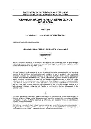 Ley No. 562: La Gaceta, Diario Oficial No. 227 del 23/11/05
               Ley No. 598: La Gaceta, Diario Oficial No. 177 del 11/09/06


         ASAMBLEA NACIONAL DE LA REPÚBLICA DE
                     NICARAGUA


                                           LEY No. 562


                     EL PRESIDENTE DE LA REPUBLICA DE NICARAGUA



Hace saber al pueblo nicaragüense que:



               LA ASAMBLEA NACIONAL DE LA REPUBLICA DE NICARAGUA


                                         CONSIDERANDO

                                                  I

Que en el estado actual de la legislación nicaragüense las relaciones entre la Administración
tributaria y los contribuyentes no son las idóneas para lograr una aplicación equitativa de los
tributos en un ambiente de seguridad jurídica.

                                                 II

Que ello obedece, especialmente: A la falta de adecuación de las normas legales que regulan el
ejercicio de las funciones de la Administración tributaria, lo que ha obligado a un exacerbado
desarrollo normativo por vía reglamentaria; a la dispersión normativa de las piezas centrales del
sistema; a la deficiente estructura lógica de las normas que regulan la materia, que ni siquiera
prevén de forma completamente coherente las disposiciones básicas para el desarrollo de las
actuaciones de la administración, desde el nacimiento de la obligación tributaria hasta su extinción;
y a la falta de adaptación de las normas tributarias a las actuales disponibilidades tecnológicas,
que, no cabe duda, pueden contribuir decididamente en pro de la eficiencia y eficacia de la
Administración tributaria, a la vez que facilitar el cumplimiento de las obligaciones de los
administrados.


                                                 III

Que tales deficiencias justifican la creación de un Código Tributario que, a partir de su entrada en
vigencia, se erigirá en eje central del ordenamiento tributario, en tanto que recoge sus principios
esenciales y regula, de forma ordenada y coherente, las relaciones entre la Administración
tributaria y los contribuyentes.

De hecho, el presente Código Tributario se caracteriza por su profundo carácter sistematizador e
integrador de las normas que afectan, de manera general, al sistema tributario nicaragüense, en
especial en lo que se refiere a los mecanismos de aplicación de los tributos.
 