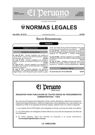 NORMAS LEGALES
www.elperuano.com.pe
AÑO DEL
DEBER CIUDADANO
FUNDADO
EN 1825 POR
EL LIBERTADOR
SIMÓN BOLÍVAR
Lima, jueves 15 de marzo de 2007
REQUISITOS PARA PUBLICACIÓN DE TEXTOS ÚNICOS DE PROCEDIMIENTOS
ADMINISTRATIVOS - TUPA
Se comunica al Congreso de la República, Poder Judicial, Ministerios, Organismos Autónomos,
Organismos Descentralizados, Gobiernos Regionales y Municipalidades que, para publicar sus
respectivos TUPA en la separata de Normas Legales, deberán tener en cuenta lo siguiente:
1.- Los cuadros de los TUPA deben venir trabajados en Excel, una línea por celda, sin justificar.
2.- Los TUPA deben ser entregados al Diario Oficial con cinco días de anticipación a la fecha de
ser publicados.
3.- El TUPA además, debe ser remitido en disquete o al correo electrónico:
normaslegales@editoraperu.com.pe.
LA DIRECCIÓN
DIARIO OFICIAL
341563Año XXIV - Nº 9772
PODER EJECUTIVO
DECRETOS LEGISLATIVOS
D. Leg. Nº 975.- Decreto Legislativo que modiﬁca la
Ley N° 28194 - Ley de Lucha contra la Evasión y para la
Formalización de la Economía 341564
D. Leg. Nº 976.- Decreto Legislativo que establece
reducción gradual del Impuesto Temporal a los Activos
Netos 341565
D. Leg. Nº 977.- Decreto Legislativo que establece la
Ley Marco para la Dación de Exoneraciones, Incentivos o
Beneﬁcios Tributarios 341565
D. Leg. Nº 978.- Decreto Legislativo que establece
la entrega a los Gobiernos Regionales o Locales de la
Región Selva y de la Amazonía, para inversión y gasto
social, del íntegro de los recursos tributarios cuya actual
exoneración no ha beneﬁciado a la población 341567
D. Leg. Nº 979.- Modiﬁcan el Texto Único Ordenado de
la Ley del Impuesto a la Renta aprobado por el Decreto
Supremo N° 179-2004-EF y normas modiﬁcatorias
341570
D. Leg. Nº 980.- Decreto Legislativo que modiﬁca la Ley
del Impuesto General a las Ventas e Impuesto Selectivo al
Consumo 341572
D. Leg. Nº 981.- Modiﬁcan artículos del Texto Único
Ordenado del Código Tributario aprobado por Decreto
Supremo N° 135-99-EF y Normas Modiﬁcatorias 341574
ENERGIA Y MINAS
Fe de Erratas D.S. Nº 012-2007-EM 341601
Sumario
EDICIÓN EXTRAORDINARIA
 