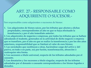 ART. 27.- RESPONSABLE COMO
ADQUIRIENTE O SUCESOR.-
Son responsables como adquirentes o sucesores de bienes:
1. Los adquirentes de bienes raíces, por los tributos que afecten a dichas
propiedades, correspondientes al año en que se haya efectuado la
transferencia y por el año inmediato anterior .
2. Los adquirentes de negocios o empresas, por todos los tributos que se hallare
adeudando el tradente, generados en la actividad de dicho negocio o empresa
que se transfiere, por el año en que se realice la transferencia y por los dos años
anteriores, responsabilidad que se limitará al valor de esos bienes;
3. Las sociedades que sustituyan a otras, haciéndose cargo del activo y del
pasivo, en todo o en parte, sea por fusión, transformación, absorción o
cualesquier otra forma.
4. Los sucesores a título universal, respecto de los tributos adeudados por el
causante.
5. Los donatarios y los sucesores a título singular, respecto de los tributos
adeudados por el donante o causante correspondientes a los bienes legados o
donados.
 