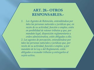 ART. 28.- OTROS
RESPONSABLES.-
1. Los Agentes de Retención, entendiéndose por
tales las personas naturales o jurídicas que, en
razón de su actividad, función o empleo, estén
en posibilidad de retener tributos y que, por
mandato legal, disposición reglamentaria u
orden administrativa, estén obligadas a ello.
2. Los agentes de percepción, entendiéndose por
tales las personas naturales o jurídicas que, por
razón de su actividad, función o empleo, y por
mandato de la Ley o del Reglamento, estén
obligadas a recaudar tributos y entregarlos al
sujeto activo.
 