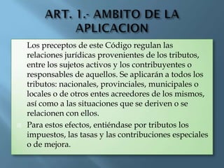  Los preceptos de este Código regulan las
relaciones jurídicas provenientes de los tributos,
entre los sujetos activos y los contribuyentes o
responsables de aquellos. Se aplicarán a todos los
tributos: nacionales, provinciales, municipales o
locales o de otros entes acreedores de los mismos,
así como a las situaciones que se deriven o se
relacionen con ellos.
 Para estos efectos, entiéndase por tributos los
impuestos, las tasas y las contribuciones especiales
o de mejora.
 