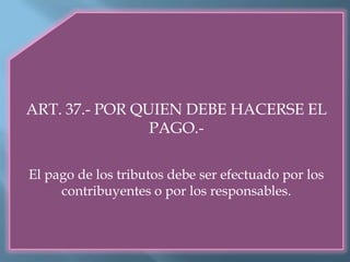 ART. 37.- POR QUIEN DEBE HACERSE EL
PAGO.-
El pago de los tributos debe ser efectuado por los
contribuyentes o por los responsables.
 