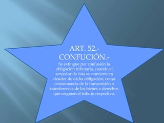 ART. 52.-
CONFUCIÓN.-
Se extingue por confusión la
obligación tributaria, cuando el
acreedor de ésta se convierte en
deudor de dicha obligación, como
consecuencia de la transmisión o
transferencia de los bienes o derechos
que originen el tributo respectivo.
 