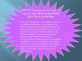 ART. 54.-(Agregados los incs. 3 y
4 por el Art. 26 de la Ley 99-41,
R.O. 321-S, 18-XI-99).-
Plazo de Prescripción.- La acción de cobro de
los créditos tributarios y sus intereses, así
como de multas por incumplimiento de los
deberes formales, prescribirá en el plazo de
cinco años, contados desde la fecha en que
fueron exigibles; y, en siete años, desde
aquella en que debió presentarse la
correspondiente declaración, si ésta resultare
incompleta o si no se la hubiere presentado.
Cuando se conceda facilidades para el pago,
la prescripción operará respecto de cada
cuota o dividendo, desde su respectivo
vencimiento
 