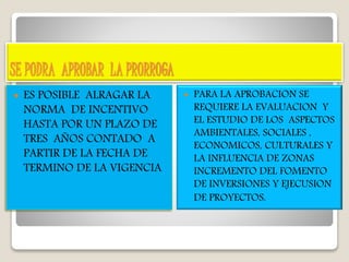 SE PODRA APROBAR LA PRORROGA
 ES POSIBLE ALRAGAR LA
NORMA DE INCENTIVO
HASTA POR UN PLAZO DE
TRES AÑOS CONTADO A
PARTIR DE LA FECHA DE
TERMINO DE LA VIGENCIA
 PARA LA APROBACION SE
REQUIERE LA EVALUACION Y
EL ESTUDIO DE LOS ASPECTOS
AMBIENTALES, SOCIALES ,
ECONOMICOS, CULTURALES Y
LA INFLUENCIA DE ZONAS
INCREMENTO DEL FOMENTO
DE INVERSIONES Y EJECUSION
DE PROYECTOS.
 