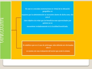 CONCLUSION
En caso se concedan exoneraciones en virtud de la ubicación
geográfica, se
requiera que la administración se encuentre dentro de dicha zona, ello
con el
claro objetivo de evitar que los beneficios sean aprovechados por
quienes no se
encuentran verdaderamente en la localidad beneficiada.
Se establece que en el caso de prórrogas, tales deberán ser efectuadas,
sólo sí
se cuenta con una evaluación del sector que avale la misma.
 