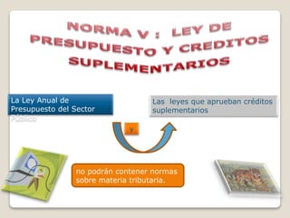 La Ley Anual de
Presupuesto del Sector
Público
Las leyes que aprueban créditos
suplementarios
no podrán contener normas
sobre materia tributaria.
y
 