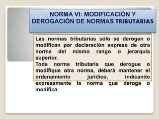 NORMA VI: MODIFICACIÓN Y
DEROGACIÓN DE NORMAS TRIBUTARIAS
Las normas tributarias sólo se derogan o
modifican por declaración expresa de otra
norma del mismo rango o jerarquía
superior.
Toda norma tributaria que derogue o
modifique otra norma, deberá mantener el
ordenamiento jurídico, indicando
expresamente la norma que deroga o
modifica.
 