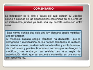 COMENTARIO
La derogación es el acto a través del cual pierden su vigencia
alguna o algunas de las disposiciones contenidas en el cuerpo de
un instrumento jurídico ya sean una ley, decreto resolución entre
otros.
Esta norma señala que solo una ley tributaria puede modificar
una ley anterior.
Al respecto, nuestro código Tributario ha dispuesto que la
derogación o modificación de las normas tributarias se realicen
de manera expresa, es decir indicando taxativa y explícitamente,
de modo claro y preciso, la norma o normas que se derogan o
modifican; sin embargo, en realidad es una regla de
optimización, dado que se encuentra contenida en una norma
con rango de ley.
 